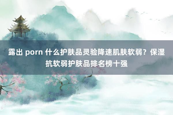 露出 porn 什么护肤品灵验降速肌肤软弱？保湿抗软弱护肤品排名榜十强