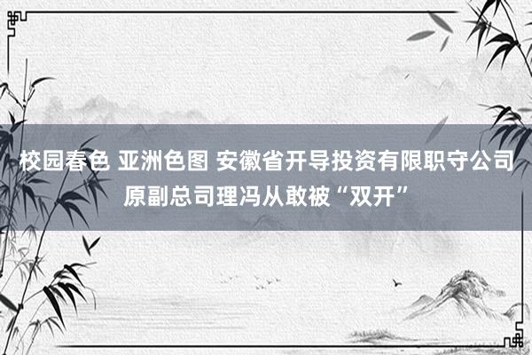 校园春色 亚洲色图 安徽省开导投资有限职守公司原副总司理冯从敢被“双开”