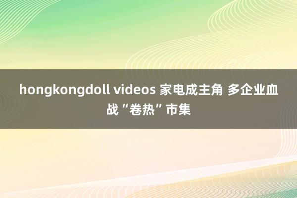 hongkongdoll videos 家电成主角 多企业血战“卷热”市集