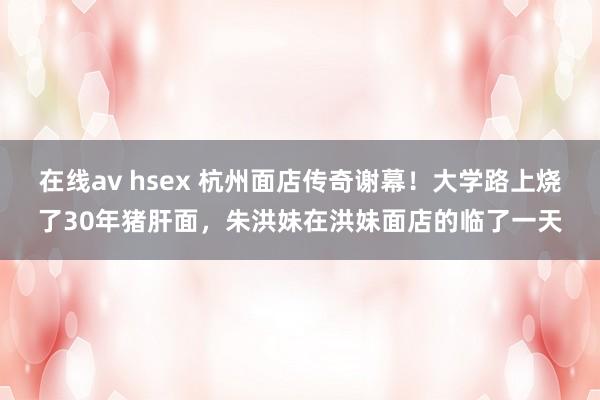 在线av hsex 杭州面店传奇谢幕！大学路上烧了30年猪肝面，朱洪妹在洪妹面店的临了一天