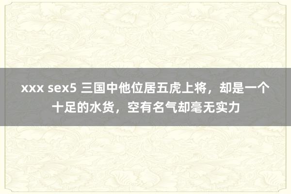 xxx sex5 三国中他位居五虎上将，却是一个十足的水货，空有名气却毫无实力