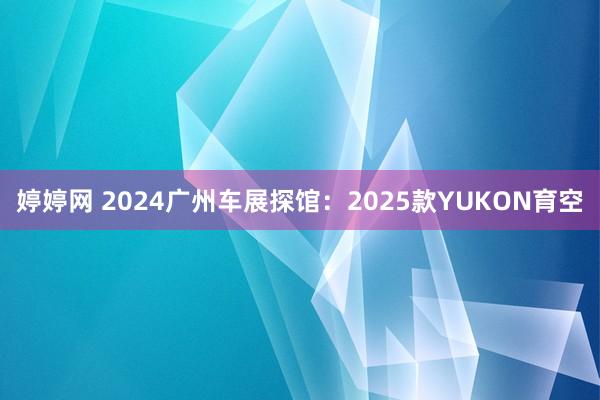 婷婷网 2024广州车展探馆：2025款YUKON育空