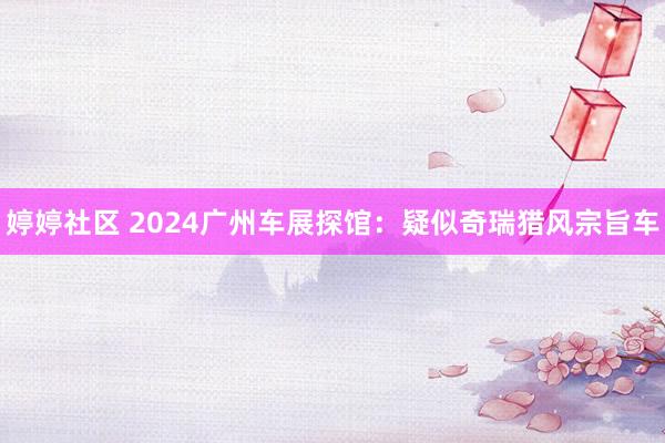 婷婷社区 2024广州车展探馆：疑似奇瑞猎风宗旨车