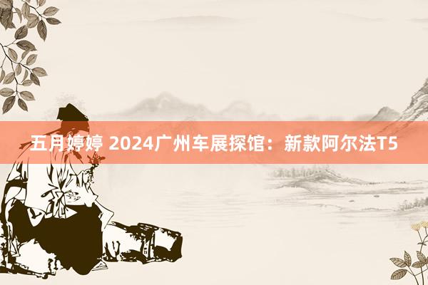 五月婷婷 2024广州车展探馆：新款阿尔法T5