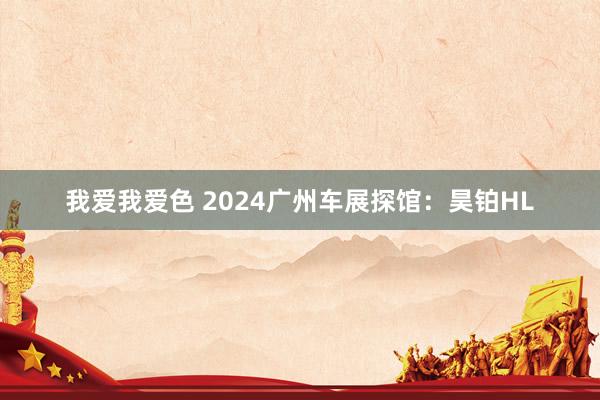 我爱我爱色 2024广州车展探馆：昊铂HL