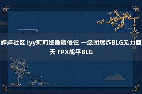 婷婷社区 Iyy莉莉娅睡魔侵蚀 一级团爆炸BLG无力回天 FPX战平BLG