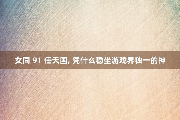 女同 91 任天国， 凭什么稳坐游戏界独一的神