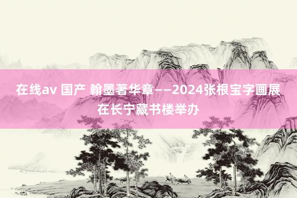 在线av 国产 翰墨著华章——2024张根宝字画展在长宁藏书楼举办