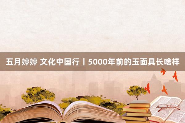 五月婷婷 文化中国行丨5000年前的玉面具长啥样