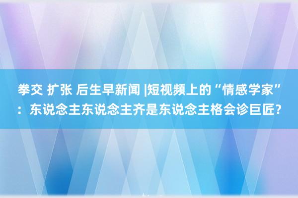 拳交 扩张 后生早新闻 |短视频上的“情感学家”：东说念主东说念主齐是东说念主格会诊巨匠？