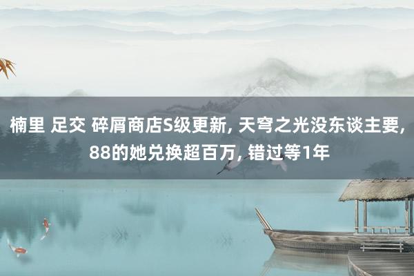 楠里 足交 碎屑商店S级更新， 天穹之光没东谈主要， 88的她兑换超百万， 错过等1年