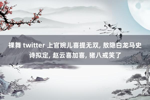 裸舞 twitter 上官婉儿喜提无双， 敖隐白龙马史诗拟定， 赵云喜加喜， 猪八戒笑了