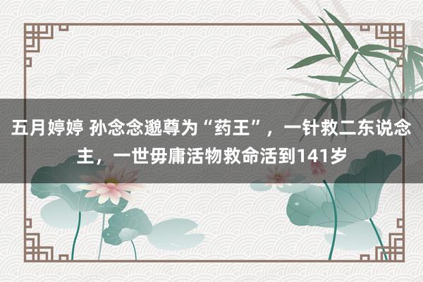 五月婷婷 孙念念邈尊为“药王”，一针救二东说念主，一世毋庸活物救命活到141岁