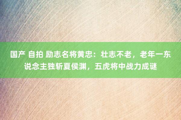 国产 自拍 励志名将黄忠：壮志不老，老年一东说念主独斩夏侯渊，五虎将中战力成谜