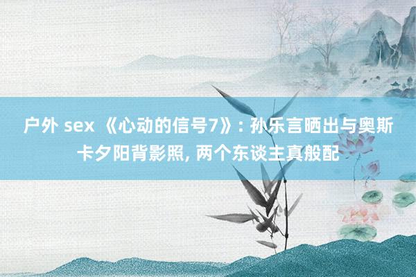 户外 sex 《心动的信号7》: 孙乐言晒出与奥斯卡夕阳背影照， 两个东谈主真般配