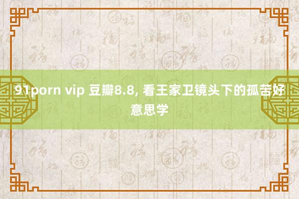 91porn vip 豆瓣8.8， 看王家卫镜头下的孤苦好意思学