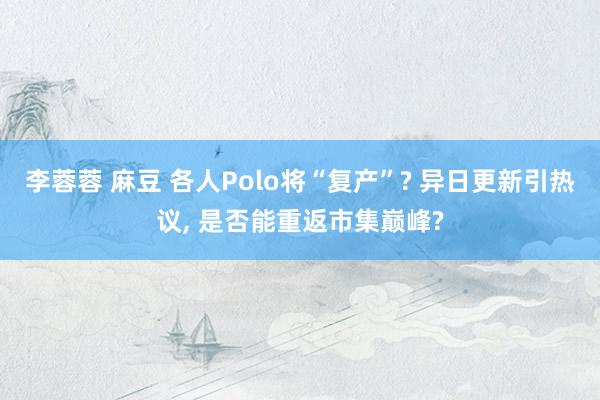 李蓉蓉 麻豆 各人Polo将“复产”? 异日更新引热议， 是否能重返市集巅峰?