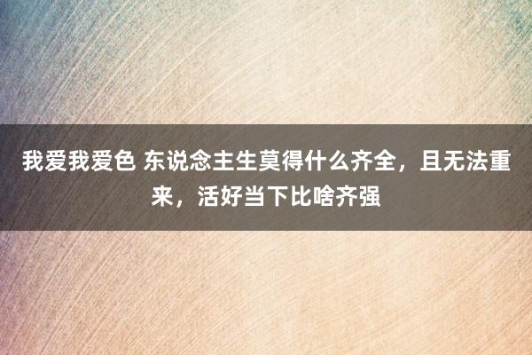 我爱我爱色 东说念主生莫得什么齐全，且无法重来，活好当下比啥齐强