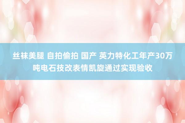 丝袜美腿 自拍偷拍 国产 英力特化工年产30万吨电石技改表情凯旋通过实现验收