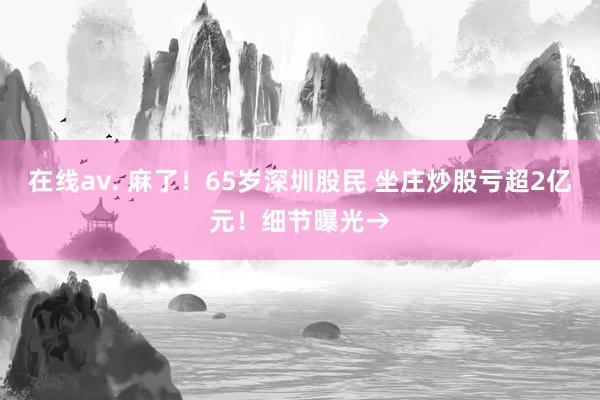 在线av. 麻了！65岁深圳股民 坐庄炒股亏超2亿元！细节曝光→