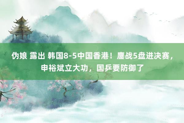 伪娘 露出 韩国8-5中国香港！鏖战5盘进决赛，申裕斌立大功，国乒要防御了