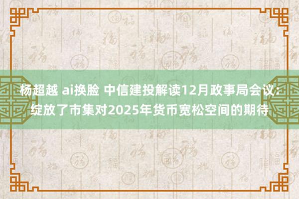 杨超越 ai换脸 中信建投解读12月政事局会议：绽放了市集对2025年货币宽松空间的期待