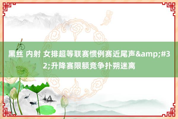 黑丝 内射 女排超等联赛惯例赛近尾声&#32;升降赛限额竞争扑朔迷离