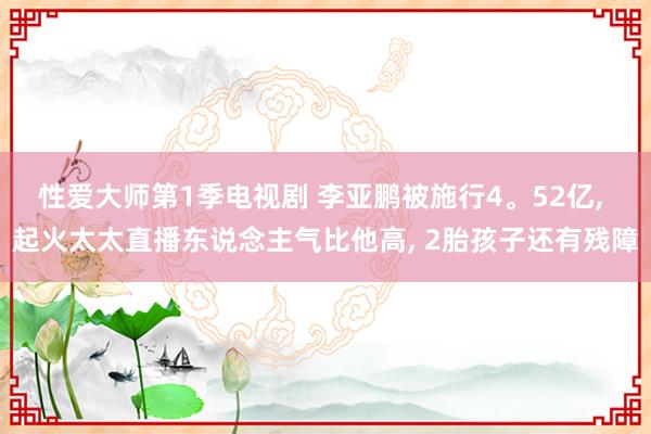 性爱大师第1季电视剧 李亚鹏被施行4。52亿， 起火太太直播东说念主气比他高， 2胎孩子还有残障