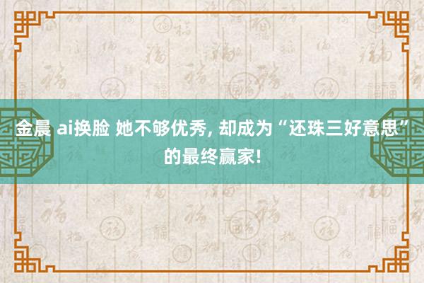 金晨 ai换脸 她不够优秀， 却成为“还珠三好意思”的最终赢家!