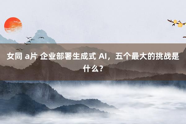 女同 a片 企业部署生成式 AI，五个最大的挑战是什么？