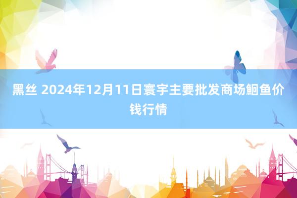 黑丝 2024年12月11日寰宇主要批发商场鮰鱼价钱行情