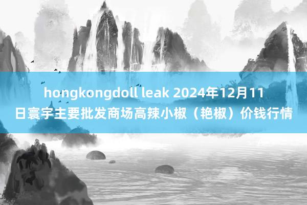 hongkongdoll leak 2024年12月11日寰宇主要批发商场高辣小椒（艳椒）价钱行情