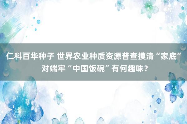 仁科百华种子 世界农业种质资源普查摸清“家底” 对端牢“中国饭碗”有何趣味？