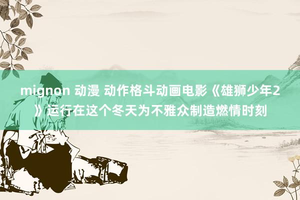 mignon 动漫 动作格斗动画电影《雄狮少年2》运行在这个冬天为不雅众制造燃情时刻