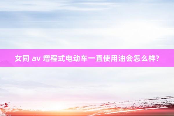 女同 av 增程式电动车一直使用油会怎么样?