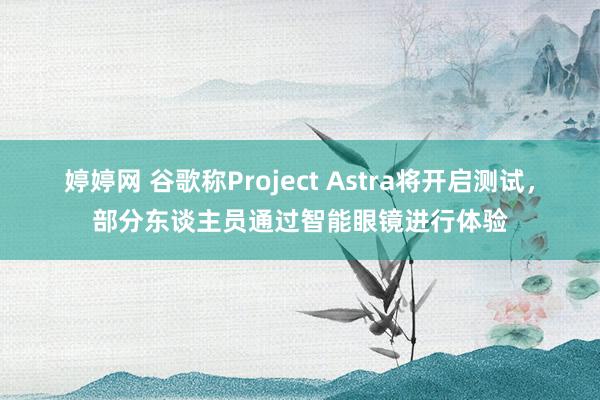 婷婷网 谷歌称Project Astra将开启测试，部分东谈主员通过智能眼镜进行体验