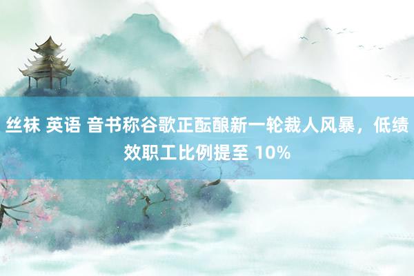 丝袜 英语 音书称谷歌正酝酿新一轮裁人风暴，低绩效职工比例提至 10%