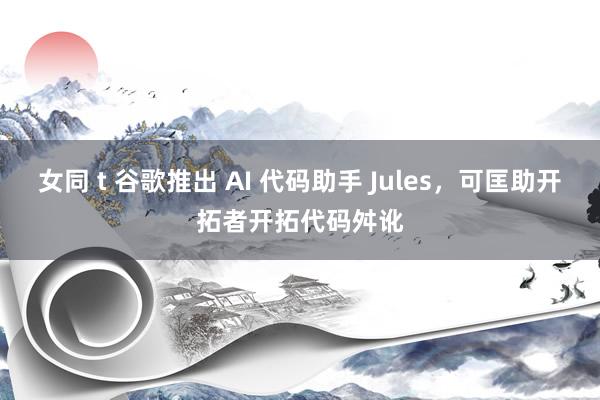 女同 t 谷歌推出 AI 代码助手 Jules，可匡助开拓者开拓代码舛讹