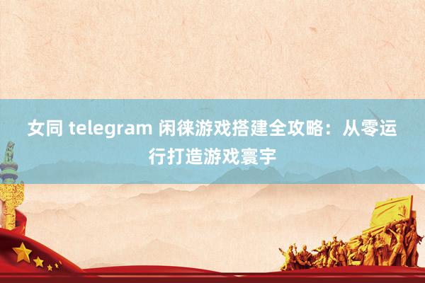 女同 telegram 闲徕游戏搭建全攻略：从零运行打造游戏寰宇