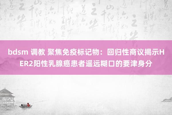 bdsm 调教 聚焦免疫标记物：回归性商议揭示HER2阳性乳腺癌患者遥远糊口的要津身分