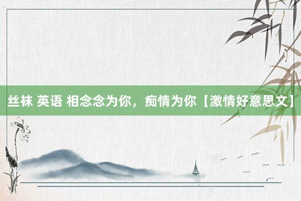 丝袜 英语 相念念为你，痴情为你【激情好意思文】