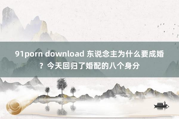 91porn download 东说念主为什么要成婚？今天回归了婚配的八个身分