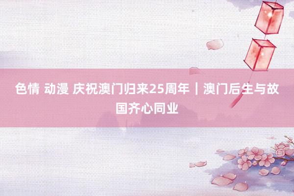 色情 动漫 庆祝澳门归来25周年｜澳门后生与故国齐心同业