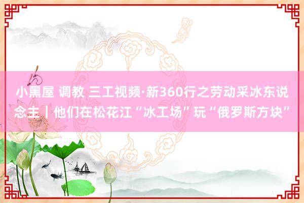 小黑屋 调教 三工视频·新360行之劳动采冰东说念主｜他们在松花江“冰工场”玩“俄罗斯方块”