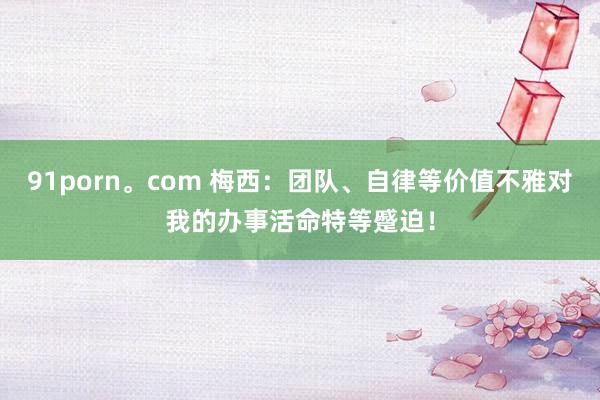 91porn。com 梅西：团队、自律等价值不雅对我的办事活命特等蹙迫！