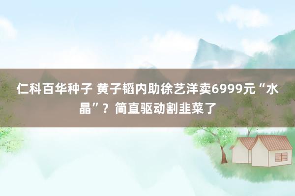 仁科百华种子 黄子韬内助徐艺洋卖6999元“水晶”？简直驱动割韭菜了