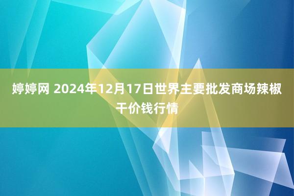 婷婷网 2024年12月17日世界主要批发商场辣椒干价钱行情