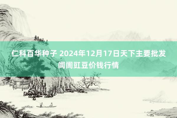 仁科百华种子 2024年12月17日天下主要批发阛阓豇豆价钱行情