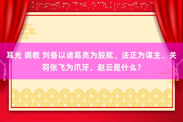 耳光 调教 刘备以诸葛亮为股肱、法正为谋主、关羽张飞为爪牙，赵云是什么？