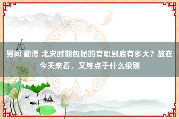 男同 動漫 北宋时期包拯的官职到底有多大？放在今天来看，又终点于什么级别